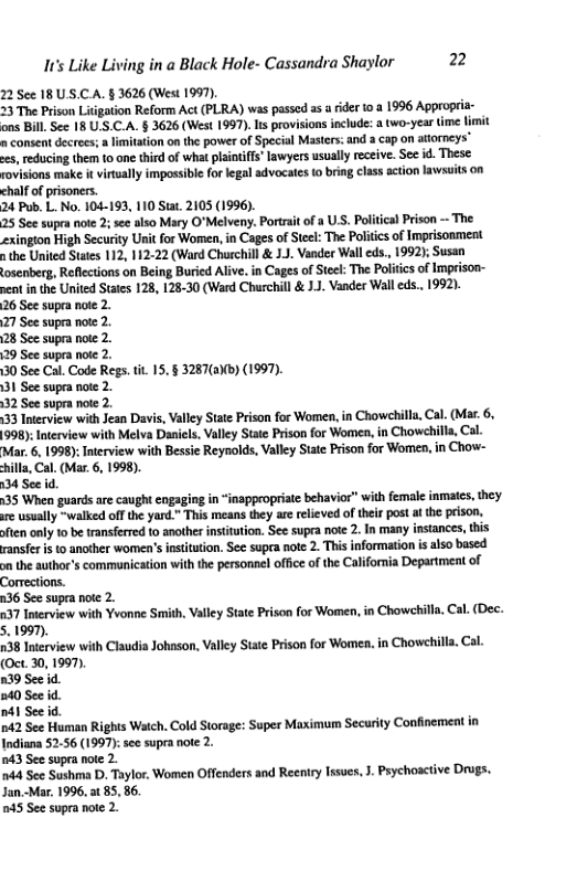 It’s Like Living in a Black Hole- Cassandra Shaylor 2  22 See 18U S.CA. § 3626 (West 1997). 23 The Prison Litgation Reform Act (PLRA) was passed as  rder 10 3 1996 Appropria- ons Bil. See 18 U.S.C.A. § 3626 (West 1997).Is provisions include: & two-year time limit n consent decrees; a limitation onthe power of Special Masters: and a cap on attoreys” s, reducing them 1o one third of what plaitis’ lawyers usually receive. Sec i. These rovisions make it vitually impossibl forlegal advocates o bring class action lawsuits 00 chalf o  24 Pub. L. No. 104-193, 110 Stat. 2105 (1996).  25 See supra note 2;see also Mary O"Melveny. Portrait of a UsS. Political Prison - The exington High Security Unit for Women, in Cages of Steel The Politcs of Imprisonment s the United Sttes 112, 112-22 (Ward Churchill & J.J. Vander Wall eds., 1992); Susan osenberg, Reflctions on Being Buricd Alive. in Cages of Seck: The Poliics of Imprison- pent in the United States 128, 128-30 (Ward Churchill & 1.. Vander Wall eds.. 1992).  26 See supra note 2.  27 See supra ote 2.  28 See supra note 2.  29 See supea note 2.  30 See Cal. Code Regs. . 15.§ 3287(6)b) (1997).  131 See supea note 2.  32 See supra note 2.  133 Iterview with Jean Davis, Valley State Prison for Women, in Chowchilla, Cal. (Mar. 6. 998): Interview with Melva Danicls. Valley State Prison for Women, in Chowehill, Cal. 1998):Inerview with Bessie Reynolds, Valley State Prison for Women, in Chow- L (Mas. 6, 1998).  135 When guardsare caught engaging in “inappropriate behavior” with female inmates, they o usually ~walked of the yard." Thismeans thy are releved oftheir posta the prison. ften only 10 be transferred o another institution. See supra note 2. In many insances, this ransfe is to another women’s insiution. See supra note 2 This information i also based o the author’s commanication with th personnel office of the California Depariment of Comecions.  236 See supra note 2.  437 Inerview with Yvonne Smith. Vall Stae Priso for Women, in Chawehilla Cal. (Dec. 5.1997).  138 Inerview with Claudia Johason, Vally Stse Prison for Women.in Chowehi (Oct.30, 1997,  39 See id.  240 See id.  i Seeid.  742 See Human Rights Waich. Cold Storage: Super Maximum Security Confinement in Indiana 52-56 (1997):see supra note 2.  43 See supra note 2.  44 Sce Sushma D, Taylor. Women Offenders and Reeniry lsues, . Prychoative Drugs. Jan.-Mar, 1996, 3 85.86.  245 See supra noe 2.  cal  